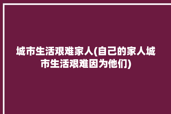 城市生活艰难家人(自己的家人城市生活艰难因为他们)