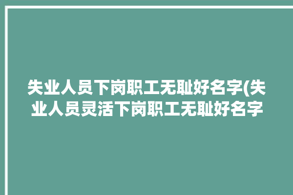 失业人员下岗职工无耻好名字(失业人员灵活下岗职工无耻好名字)