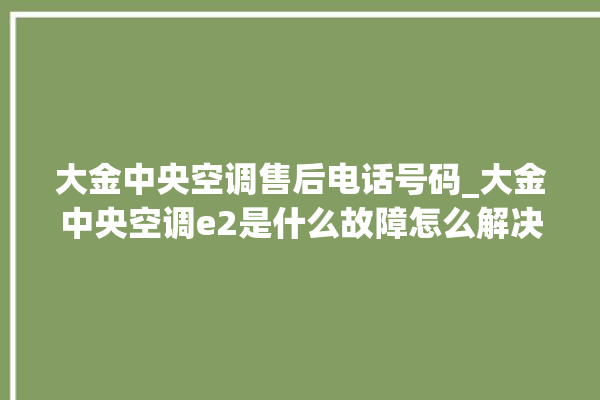 大金中央空调售后电话号码_大金中央空调e2是什么故障怎么解决 。中央空调