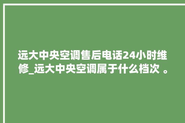 远大中央空调售后电话24小时维修_远大中央空调属于什么档次 。中央空调