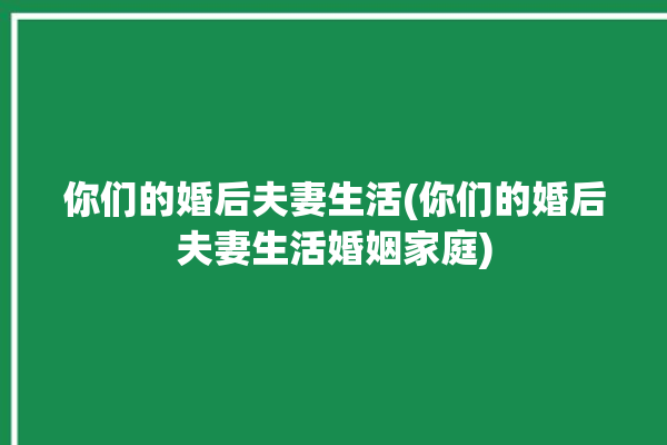 你们的婚后夫妻生活(你们的婚后夫妻生活婚姻家庭)