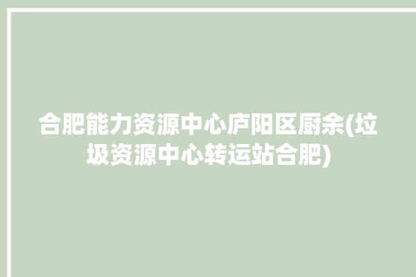 合肥能力资源中心庐阳区厨余(垃圾资源中心转运站合肥)