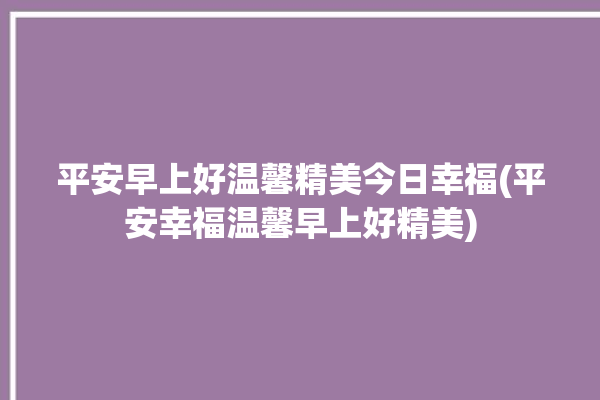 平安早上好温馨精美今日幸福(平安幸福温馨早上好精美)