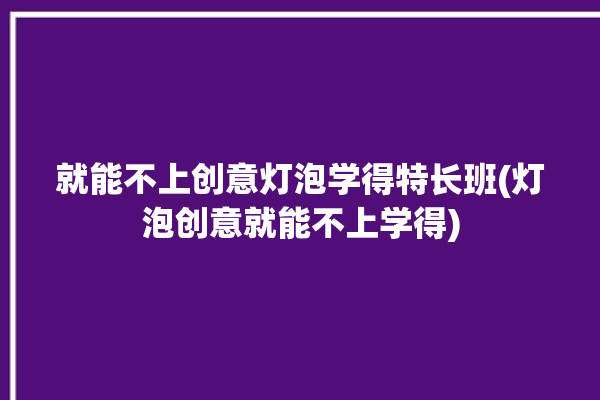 就能不上创意灯泡学得特长班(灯泡创意就能不上学得)