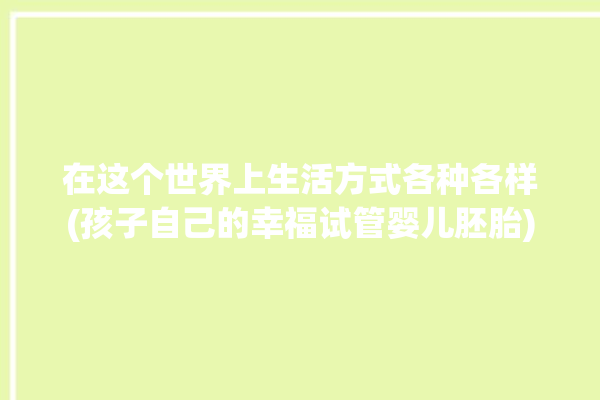 在这个世界上生活方式各种各样(孩子自己的幸福试管婴儿胚胎)