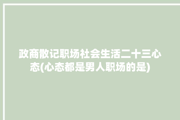 政商散记职场社会生活二十三心态(心态都是男人职场的是)