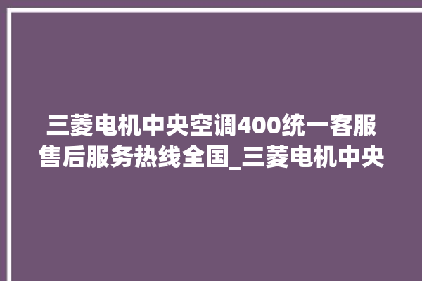 三菱电机中央空调400统一客服售后服务热线全国_三菱电机中央空调面板使用说明 。中央空调