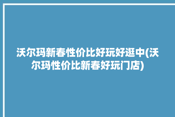 沃尔玛新春性价比好玩好逛中(沃尔玛性价比新春好玩门店)