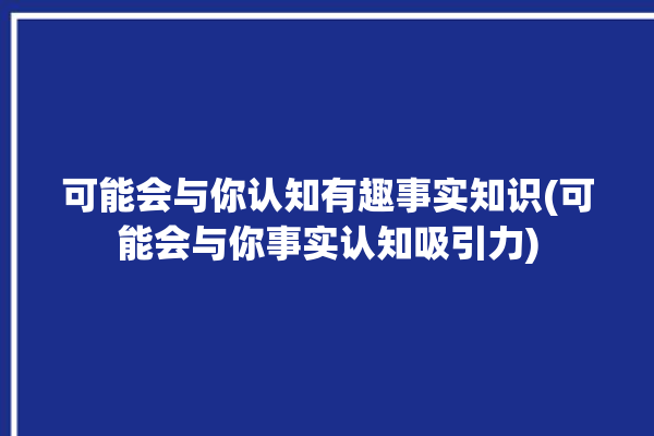 可能会与你认知有趣事实知识(可能会与你事实认知吸引力)