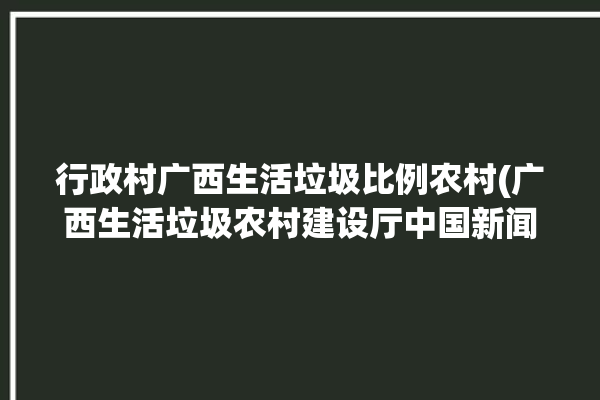 行政村广西生活垃圾比例农村(广西生活垃圾农村建设厅中国新闻网)