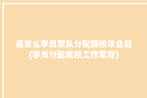 是怎么学员军队分配院校毕业后(学员分配军校工作军官)