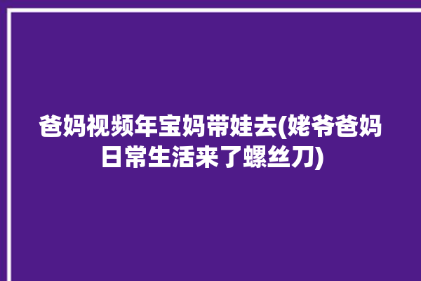 爸妈视频年宝妈带娃去(姥爷爸妈日常生活来了螺丝刀)