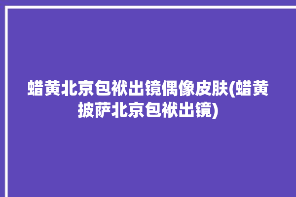 蜡黄北京包袱出镜偶像皮肤(蜡黄披萨北京包袱出镜)