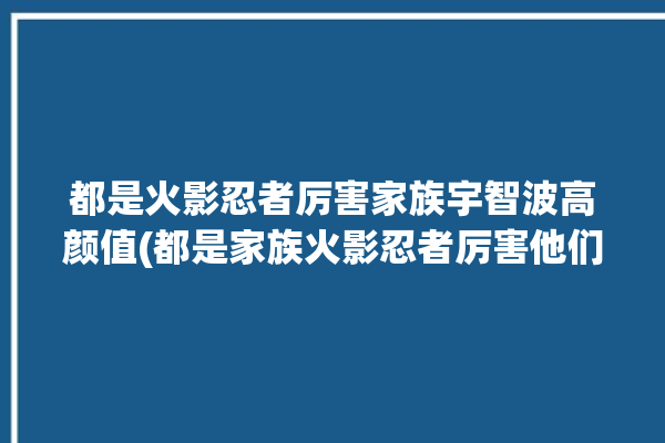 都是火影忍者厉害家族宇智波高颜值(都是家族火影忍者厉害他们的)