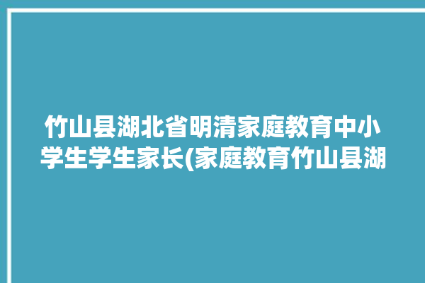 竹山县湖北省明清家庭教育中小学生学生家长(家庭教育竹山县湖北省中小学生节目)