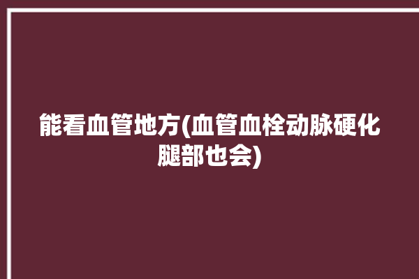 能看血管地方(血管血栓动脉硬化腿部也会)