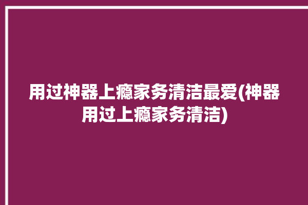 用过神器上瘾家务清洁最爱(神器用过上瘾家务清洁)