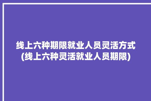 线上六种期限就业人员灵活方式(线上六种灵活就业人员期限)