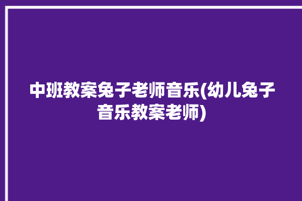 中班教案兔子老师音乐(幼儿兔子音乐教案老师)