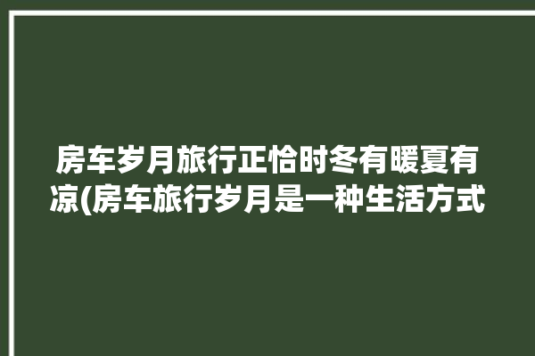 房车岁月旅行正恰时冬有暖夏有凉(房车旅行岁月是一种生活方式)