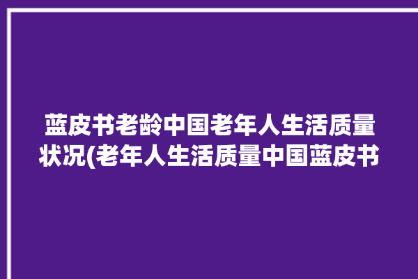 蓝皮书老龄中国老年人生活质量状况(老年人生活质量中国蓝皮书老龄)