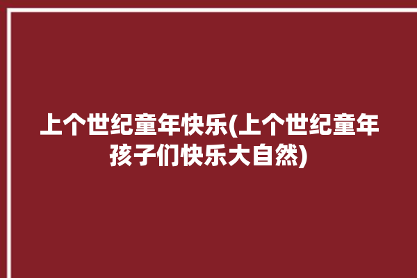 上个世纪童年快乐(上个世纪童年孩子们快乐大自然)