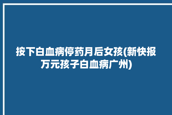 按下白血病停药月后女孩(新快报万元孩子白血病广州)