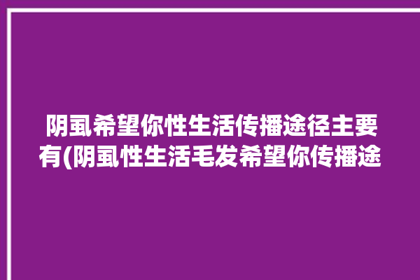 阴虱希望你性生活传播途径主要有(阴虱性生活毛发希望你传播途径)