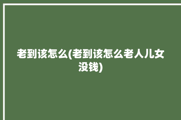 老到该怎么(老到该怎么老人儿女没钱)