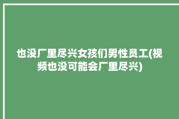 也没厂里尽兴女孩们男性员工(视频也没可能会厂里尽兴)