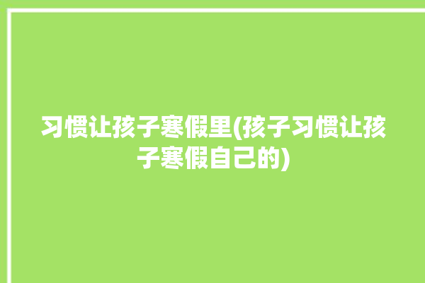 习惯让孩子寒假里(孩子习惯让孩子寒假自己的)