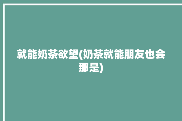 就能奶茶欲望(奶茶就能朋友也会那是)