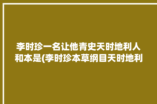 李时珍一名让他青史天时地利人和本是(李时珍本草纲目天时地利人和大夫楚王)