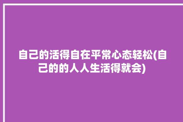 自己的活得自在平常心态轻松(自己的的人人生活得就会)