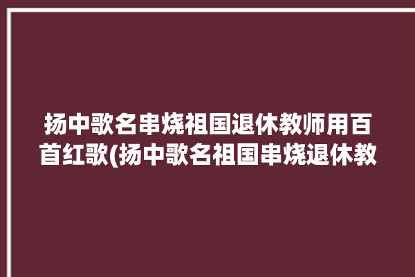 扬中歌名串烧祖国退休教师用百首红歌(扬中歌名祖国串烧退休教师)