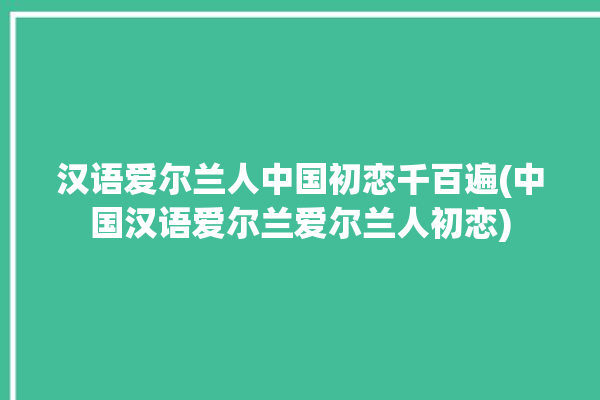 汉语爱尔兰人中国初恋千百遍(中国汉语爱尔兰爱尔兰人初恋)