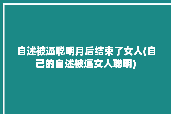 自述被逼聪明月后结束了女人(自己的自述被逼女人聪明)