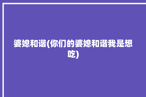 婆媳和谐(你们的婆媳和谐我是想吃)