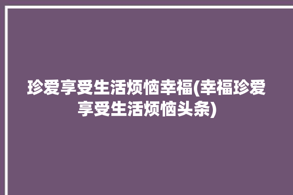 珍爱享受生活烦恼幸福(幸福珍爱享受生活烦恼头条)