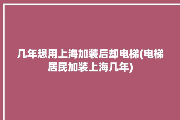 几年想用上海加装后却电梯(电梯居民加装上海几年)