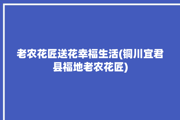 老农花匠送花幸福生活(铜川宜君县福地老农花匠)