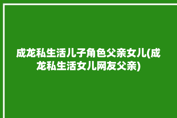 成龙私生活儿子角色父亲女儿(成龙私生活女儿网友父亲)