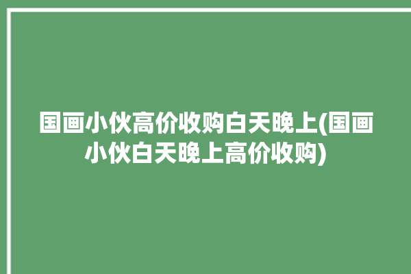 国画小伙高价收购白天晚上(国画小伙白天晚上高价收购)