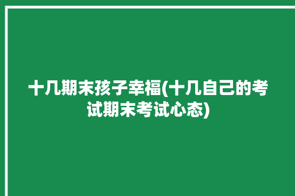 十几期末孩子幸福(十几自己的考试期末考试心态)