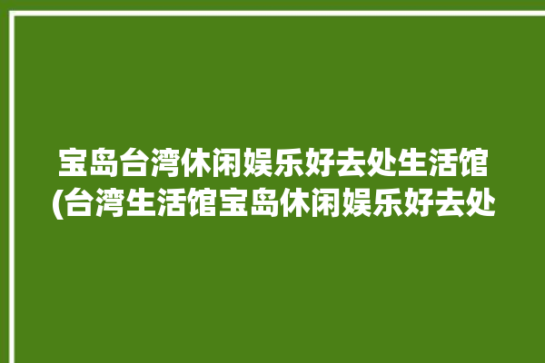 宝岛台湾休闲娱乐好去处生活馆(台湾生活馆宝岛休闲娱乐好去处)