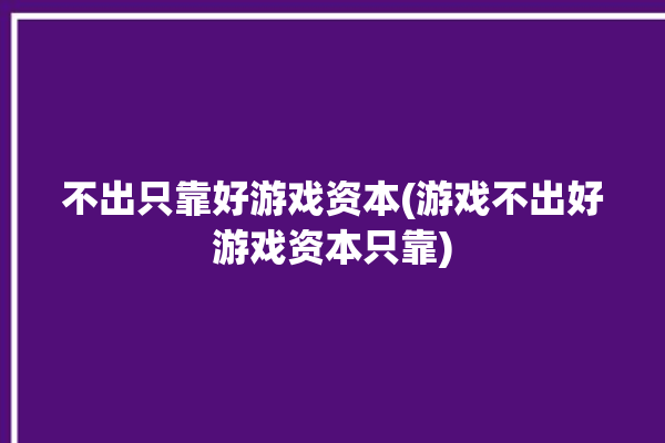 不出只靠好游戏资本(游戏不出好游戏资本只靠)