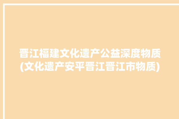 晋江福建文化遗产公益深度物质(文化遗产安平晋江晋江市物质)