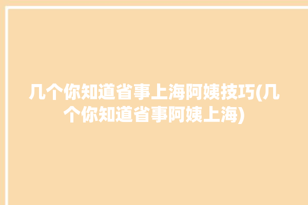 几个你知道省事上海阿姨技巧(几个你知道省事阿姨上海)