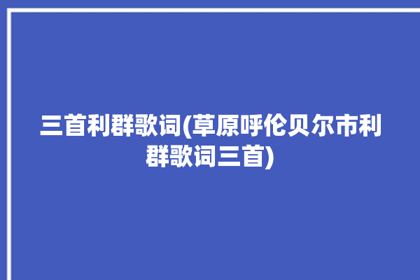 三首利群歌词(草原呼伦贝尔市利群歌词三首)