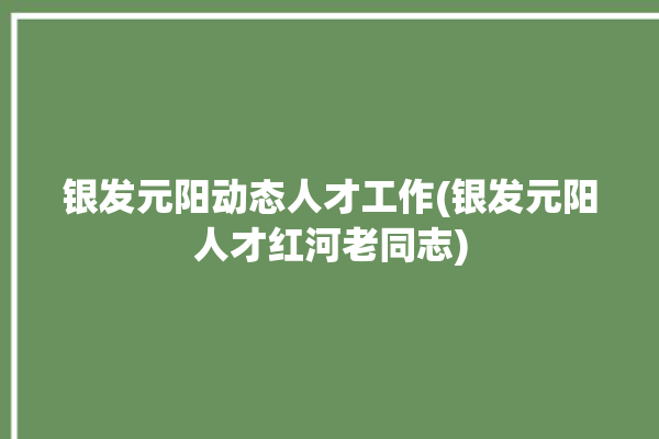 银发元阳动态人才工作(银发元阳人才红河老同志)